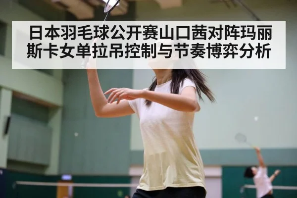 日本羽毛球公开赛山口茜对阵玛丽斯卡女单拉吊控制与节奏博弈分析(Kaiyun sports)