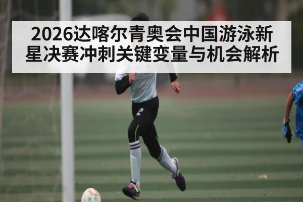 2026达喀尔青奥会中国游泳新星决赛冲刺关键变量与机会解析