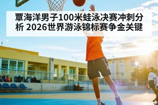 覃海洋男子100米蛙泳决赛冲刺分析 2026世界游泳锦标赛争金关键