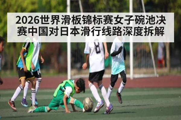 2026世界滑板锦标赛女子碗池决赛中国对日本滑行线路深度拆解