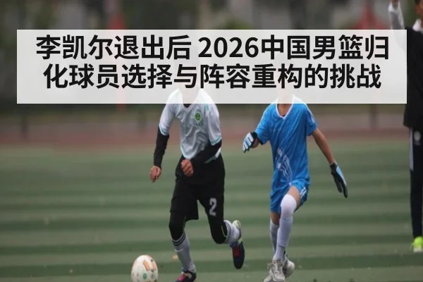 李凯尔退出后 2026中国男篮归化球员选择与阵容重构的挑战